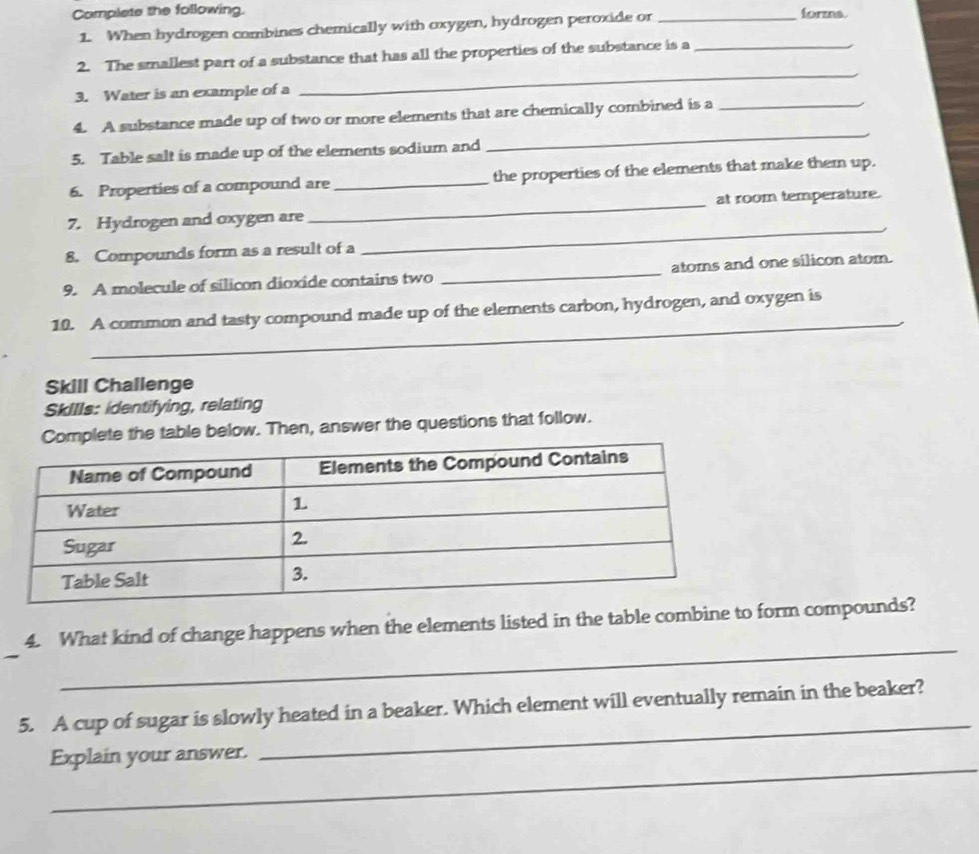 Complete the following. _forms. 
1. When hydrogen combines chemically with oxygen, hydrogen peroxide or 
2. The smallest part of a substance that has all the properties of the substance is a_ 
3. Water is an example of a 
_ 
4. A substance made up of two or more elements that are chemically combined is a_ 
5. Table salt is made up of the elements sodium and 
_ 
6. Properties of a compound are _the properties of the elements that make them up. 
7. Hydrogen and oxygen are _at room temperature. 
8. Compounds form as a result of a 
_ 
9. A molecule of silicon dioxide contains two _atoms and one silicon atom. 
_ 
10. A common and tasty compound made up of the elements carbon, hydrogen, and oxygen is_ 
Skill Challenge 
Skills: identifying, relating 
Complete the table below. Then, answer the questions that follow. 
_ 
4. What kind of change happens when the elements listed in the table combine to form compounds? 
_ 
5. A cup of sugar is slowly heated in a beaker. Which element will eventually remain in the beaker? 
_ 
Explain your answer.