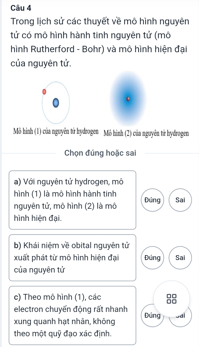 Trong lịch sử các thuyết về mô hình nguyên
tử có mô hình hành tinh nguyên tử (mô
hình Rutherford - Bohr) và mô hình hiện đại
của nguyên tử.
Mô hình (1) của nguyên tử hydrogen Mô hình (2) của nguyên tử hydrogen
Chọn đúng hoặc sai
a) Với nguyên tử hydrogen, mô
hình (1) là mô hình hành tinh Đúng Sai
nguyên tử, mô hình (2) là mô
hình hiện đại.
b) Khái niệm về obital nguyên tử
xuất phát từ mô hình hiện đại Đúng Sai
của nguyên tử
c) Theo mô hình (1), các
electron chuyển động rất nhanh Đúng Sai
xung quanh hạt nhân, không
theo một quỹ đạo xác định.