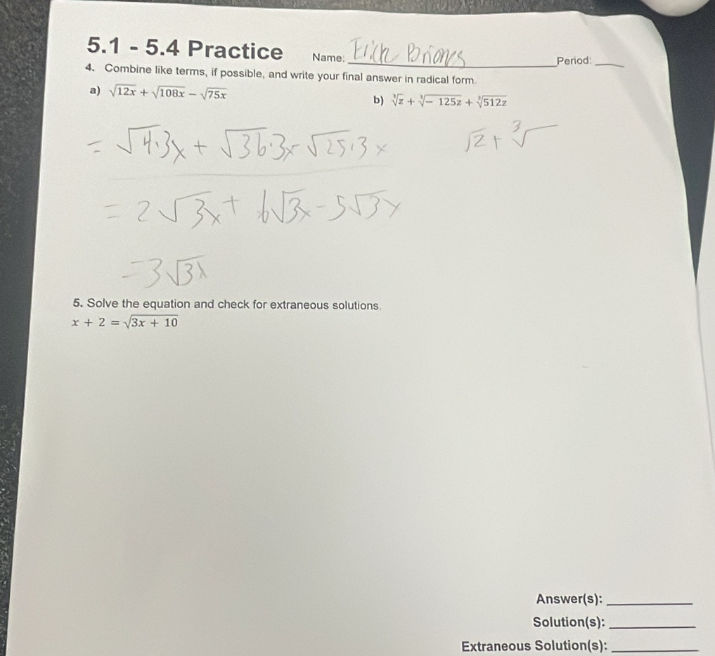 5.1 - 5.4 Practice Name:
_Period_
4. Combine like terms, if possible, and write your final answer in radical form
a) sqrt(12x)+sqrt(108x)-sqrt(75x)
b) sqrt[3](z)+sqrt[3](-125z)+sqrt[3](512z)
5. Solve the equation and check for extraneous solutions
x+2=sqrt(3x+10)
Answer(s):_
Solution(s):_
Extraneous Solution(s):_