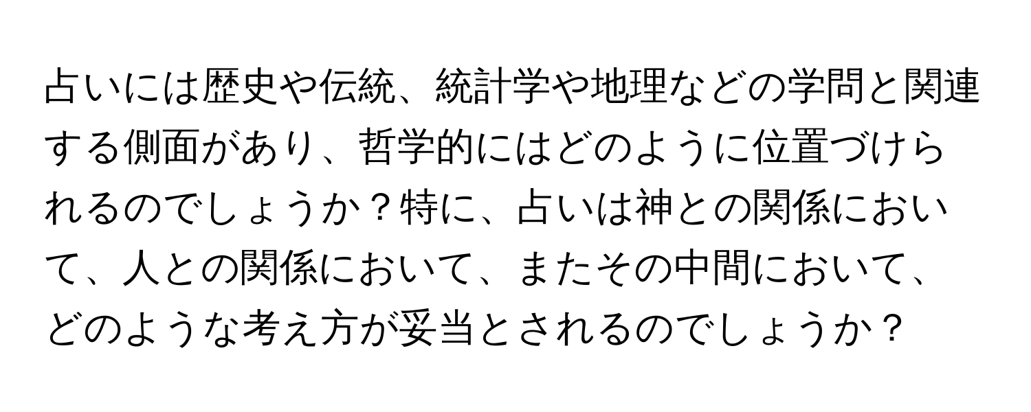 占いには歴史や伝統、統計学や地理などの学問と関連する側面があり、哲学的にはどのように位置づけられるのでしょうか？特に、占いは神との関係において、人との関係において、またその中間において、どのような考え方が妥当とされるのでしょうか？