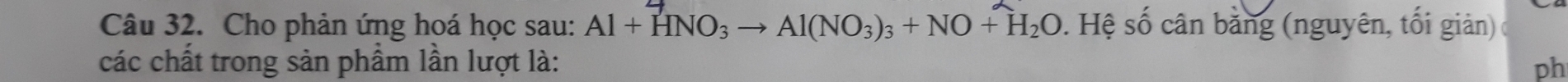 Cho phản ứng hoá học sau: Al+HNO_3to Al(NO_3)_3+NO+H_2O. Hệ số cân bằng (nguyên, tối giản) 
các chất trong sản phầm lần lượt là: 
ph