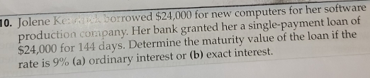 Jolene Kendrick borrowed $24,000 for new computers for her software 
production company. Her bank granted her a single-payment loan of
$24,000 for 144 days. Determine the maturity value of the loan if the 
rate is 9% (a) ordinary interest or (b) exact interest.