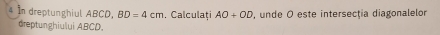 In dreptunghiul ABCD, BD=4cm. Calculaţi AO+OD , unde O este intersecţia diagonalelor 
dreptunghiului ABCD.