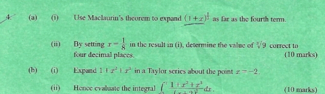 Use Maclaurin’s theorem to expand (1+x)^ 1/3  as far as the fourth term. 
(ii) By setting x= 1/8  in the result in (i), determine the value of sqrt[3](9) correct to 
four decimal places. (10 marks) 
(b) (i) Expand 1+x^2+x^3 in a Taylor series about the point x=-2. 
(ii) Hence evaluate the integral ∈t _0^(1frac 1+x^2)+x^3(-1+2)^2dx. (10 marks)