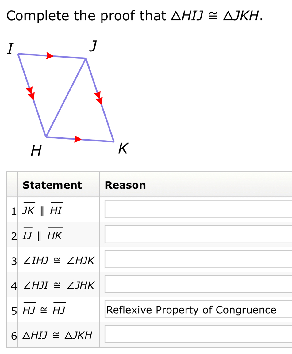 Complete the proof that △ HIJ≌ △ JKH. 
Statement Reason 
1 overline JKparallel overline HI
2 overline IJparallel overline HK
x_ □  
(-y-()=()(x-)) 
3 ∠ IHJ≌ ∠ HJK
4 ∠ HJI≌ ∠ JHK x_1+x_2+·s +x_n= □ /□  
5 overline HJ≌ overline HJ Reflexive Property of Congruence 
6 △ HIJ≌ △ JKH