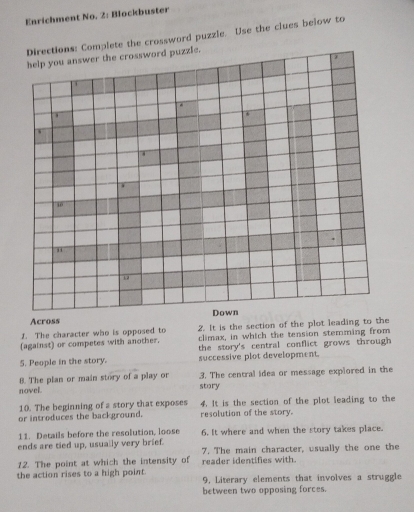 Enrichment No. 2: Blockbuster 
Directions: Complete the crossword puzzle. Use the clues below to 
help you answer the crossword puzzle. 
10 
Across Down 
1. The character who is opposed to 2. It is the section of the plot leading to the 
(against) or competes with another. climax, in which the tension stemming from 
the story's central conflict grows through 
5. People in the story. successive plot development. 
8. The plan or main story of a play or story 3. The central idea or message explored in the 
novel. 
10. The beginning of a story that exposes 4. It is the section of the plot leading to the 
or introduces the background. resolution of the story. 
11. Details before the resolution, loose 
ends are tied up, usually very brief. 6. It where and when the story takes place. 
12. The point at which the intensity of 7. The main character, usually the one the 
reader identifies with 
the action rises to a high point. 9, Literary elements that involves a struggle 
between two opposing forces.