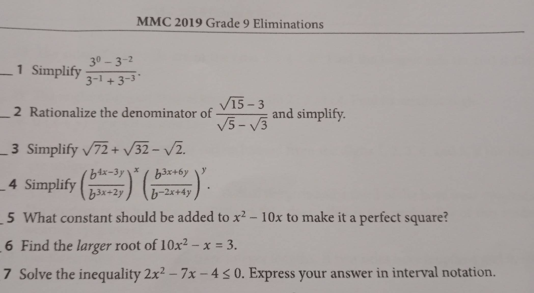 MMC 2019 Grade 9 Eliminations 
_1 Simplify  (3^0-3^(-2))/3^(-1)+3^(-3) . 
_2 Rationalize the denominator of  (sqrt(15)-3)/sqrt(5)-sqrt(3)  and simplify. 
_3 Simplify sqrt(72)+sqrt(32)-sqrt(2). 
_4 Simplify ( (b^(4x-3y))/b^(3x+2y) )^x ( (b^(3x+6y))/b^(-2x+4y) )^y. 
5 What constant should be added to x^2-10x to make it a perfect square? 
6 Find the larger root of 10x^2-x=3. 
7 Solve the inequality 2x^2-7x-4≤ 0. Express your answer in interval notation.