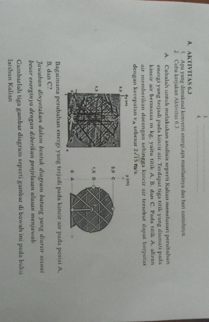 3._ 
4._ 
A. AKTIVTTAS 6.3
1. Apa yang dimaksud konversi energi,apa manfaatnya dan beri contohnya. 
2. Coba kerjakan Aktivitas 6.3
A. Cobalah untuk melakukan analisis seperti Kalian menelusuri perubahan 
energi yang terjadi pada kincir air. Terdapat tiga titik yang diamati pada 
kincir air bermassa m kg, yaitu titik A, B, dan C. Pada titik A, aliran 
air memberikan dorongan sehingga kincir air tersebut dapat berputar 
dengan kecepatan v_A sebesar 2sqrt(15)m/s. 
Bagaimana perubahan energi yang terjadi pada kincir air pada posisi A. 
B, dan C? 
Jawaban dinyatakan dalam bentuk diagram batang yang diarsir sesuai 
besar energinya dengan diberikan penjelasan alasan menjawab. 
Gambarlah tiga gambar diagram seperti gambar di bawah ini pada buku 
latihan Kalian