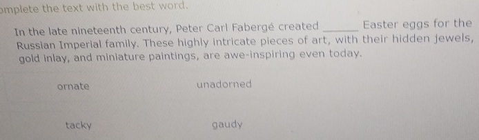 mplete the text with the best word.
In the late nineteenth century, Peter Carl Fabergé created _Easter eggs for the
Russian Imperial family. These highly intricate pieces of art, with their hidden jewels,
gold inlay, and miniature paintings, are awe-inspiring even today.
ornate unadorned
tacky gaudy