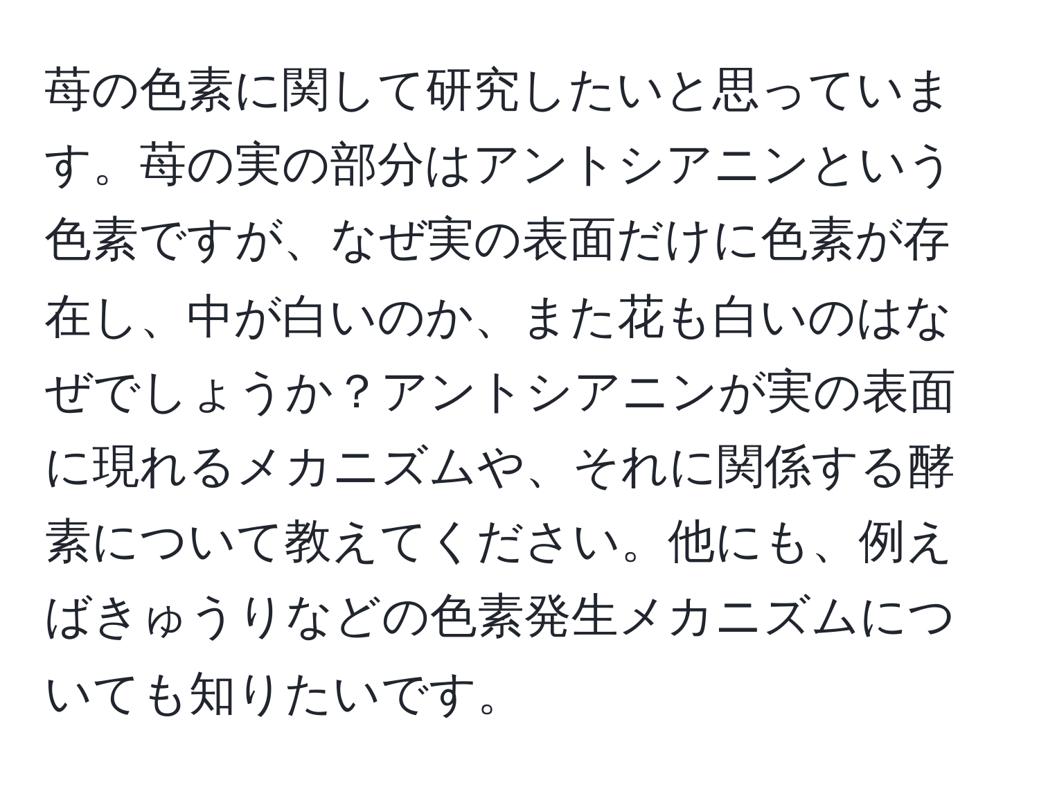 苺の色素に関して研究したいと思っています。苺の実の部分はアントシアニンという色素ですが、なぜ実の表面だけに色素が存在し、中が白いのか、また花も白いのはなぜでしょうか？アントシアニンが実の表面に現れるメカニズムや、それに関係する酵素について教えてください。他にも、例えばきゅうりなどの色素発生メカニズムについても知りたいです。