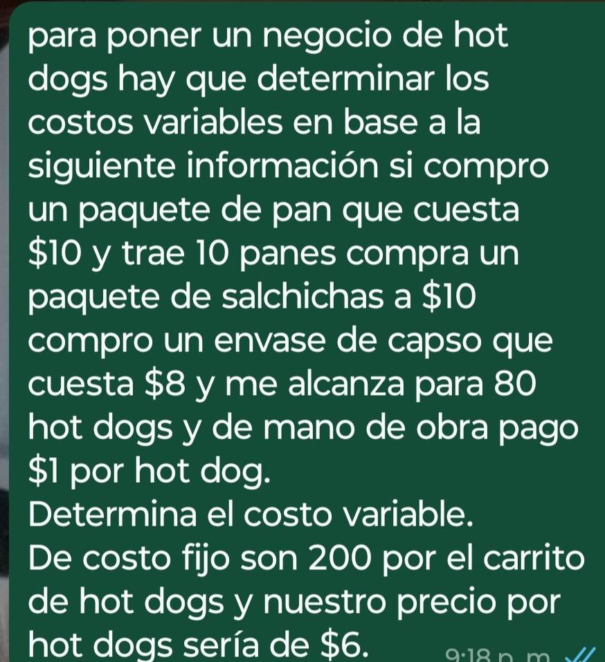 para poner un negocio de hot 
dogs hay que determinar los 
costos variables en base a la 
siguiente información si compro 
un paquete de pan que cuesta
$10 y trae 10 panes compra un 
paquete de salchichas a $10
compro un envase de capso que 
cuesta $8 y me alcanza para 80
hot dogs y de mano de obra pago
$1 por hot dog. 
Determina el costo variable. 
De costo fijo son 200 por el carrito 
de hot dogs y nuestro precio por 
hot dogs sería de $6. 
a·1ª n