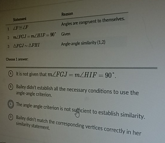 Statement Reason
1 ∠ F≌ ∠ F Angles are congruent to themselves.
2 m∠ FGJ=m∠ HIF=90° Given
3 △ FGJsim △ FHI Angle-angle similarity (1,2)
Choose 1 answer:
A It is not given that m∠ FGJ=m∠ HIF=90°. 
@ Bailey didn't establish all the necessary conditions to use the
angle-angle criterion.
The angle-angle criterion is not sufficient to establish similarity.
Bailey didn't match the corresponding vertices correctly in her
similarity statement.