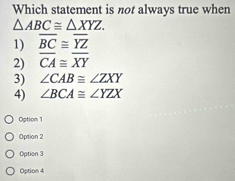 Which statement is not always true when
△ ABC≌ △ XYZ.
1) overline BC≌ overline YZ
2) overline CA≌ overline XY
3) ∠ CAB≌ ∠ ZXY
4) ∠ BCA≌ ∠ YZX
Option 1
Option 2
Option 3
Option 4