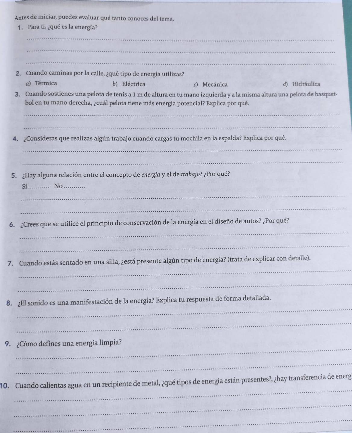 Antes de iniciar, puedes evaluar qué tanto conoces del tema.
1. Para ti, ¿qué es la energía?
_
_
_
2. Cuando caminas por la calle, ¿qué tipo de energía utilizas?
a) Térmica b) Eléctrica c) Mecánica d) Hidráulica
3. Cuando sostienes una pelota de tenis a 1 m de altura en tu mano izquierda y a la misma altura una pelota de basquet-
bol en tu mano derecha, ¿cuál pelota tiene más energía potencial? Explica por qué.
_
_
4. ¿Consideras que realizas algún trabajo cuando cargas tu mochila en la espalda? Explica por qué.
_
_
5. ¿Hay alguna relación entre el concepto de energía y el de trabajo? ¿Por qué?
Sí_ No_
_
_
_
6. ¿Crees que se utilice el principio de conservación de la energía en el diseño de autos? ¿Por qué?
_
_
7. Cuando estás sentado en una silla, ¿está presente algún tipo de energía? (trata de explicar con detalle).
_
_
8. ¿El sonido es una manifestación de la energía? Explica tu respuesta de forma detallada.
_
_
9. ¿Cómo defines una energía limpia?
_
_
10. Cuando calientas agua en un recipiente de metal, ¿qué tipos de energía están presentes?, ¿hay transferencia de energ
_
_