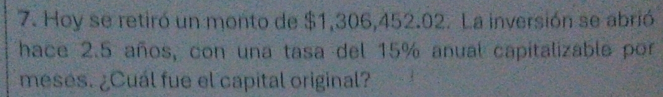 Hoy se retiró un monto de $1,306,452.02. La inversión se abrió 
hace 2.5 años, con una tasa del 15% anual capitalizable por 
meses. ¿Cuál fue el capital original?