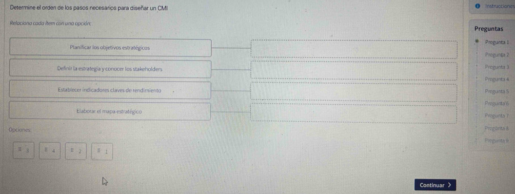Determine el orden de los pasos necesarios para diseñar un CMI Instrucciones 
Relaciona cada íter con una opción: Preguntas 
Pregunta 1 
Planificar los objetivos estratégicos Pregunta 2 
Definir la estrategia y conocer los stakeholders 
Pregunta 3 
Progunta 4 
Establecer indicadores claves de rendimiento Pregunta 5 
Pregunta'6 
Elaborar el mapa estratégico Pregunta 7 
Opciones: Progünta 8 
Pregunta 9 
H 3 H 4 Ⅱ 2 H 1
Continuar >