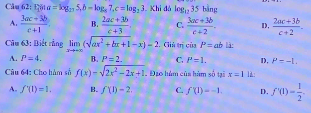 Đặt a=log _275, b=log _87, c=log _23. Khi đó log _1235 bằng
A.  (3ac+3b)/c+1 . B.  (2ac+3b)/c+3 . C.  (3ac+3b)/c+2 . D.  (2ac+3b)/c+2 . 
Câu 63: Biết rằng limlimits _xto +∈fty (sqrt(ax^2+bx+1)-x)=2. Giá trị của P=ab là:
A. P=4. B. P=2. C. P=1. D. P=-1. 
Câu 64: Cho hàm số f(x)=sqrt(2x^2-2x+1). Đạo hàm của hàm số tại x=1 là:
A. f'(1)=1. B. f'(1)=2. C. f'(1)=-1. D. f'(1)= 1/2 .