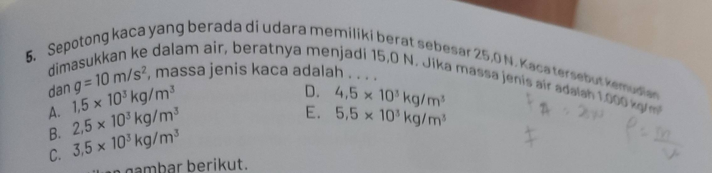 Sepotong kaca yang berada di udara memiliki berat sebesar 25,0 N. Kaca tersebut kemudian
din
e dalam air, beratnya menjadi 15,0 N. Jika massa jenis air adalah 1.000 kg
dan g=10m/s^2, , massa jenis kaca adalah . . . .
1,5* 10^3kg/m^3
D. 4,5* 10^3kg/m^3
E.
A. 2,5* 10^3kg/m^3 5.5* 10^3kg/m^3
B. 3.5* 10^3kg/m^3
C.
gambar berikut.