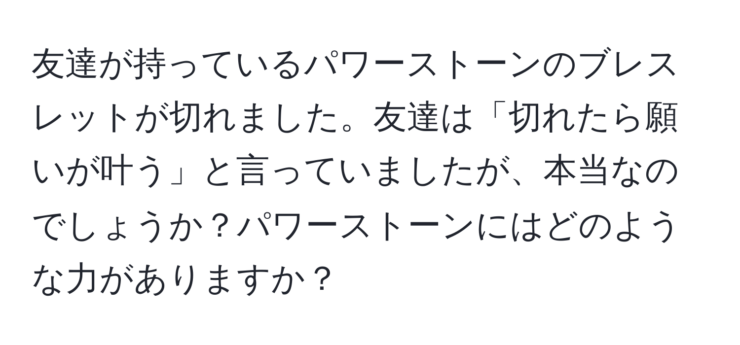 友達が持っているパワーストーンのブレスレットが切れました。友達は「切れたら願いが叶う」と言っていましたが、本当なのでしょうか？パワーストーンにはどのような力がありますか？