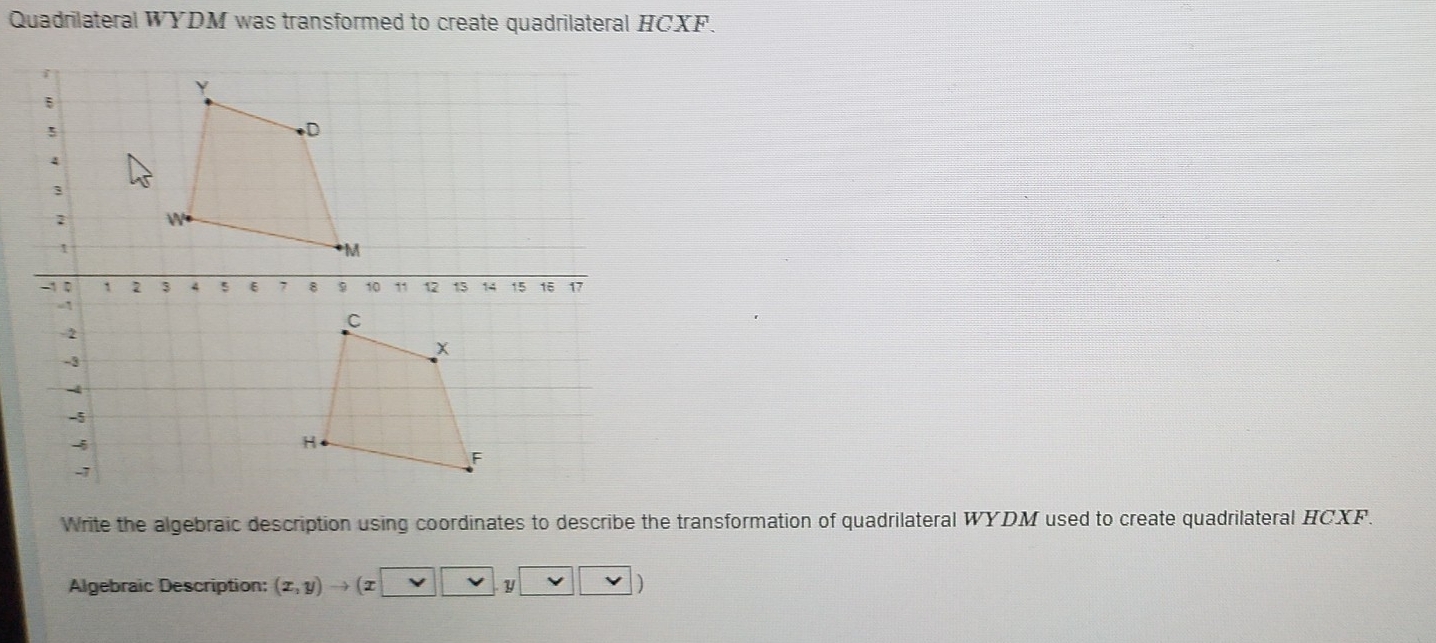 Quadrilateral WYDM was transformed to create quadrilateral HCXF. 
7 
Write the algebraic description using coordinates to describe the transformation of quadrilateral WYDM used to create quadrilateral HCXF. 
Algebraic Description: (x,y)to (x y vee _ vee  |