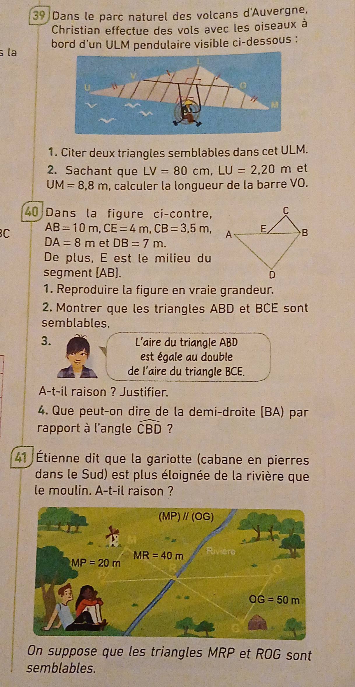 Dans le parc naturel des volcans d'Auvergne,
Christian effectue des vols avec les oiseaux à
s la bord d'un ULM pendulaire visible ci-dessous :
1. Citer deux triangles semblables dans cet ULM.
2. Sachant que LV=80cm,LU=2,20m et
UM=8,8m , calculer la longueur de la barre VO.
40 Dans la figure ci-contre,
C AB=10m,CE=4m,CB=3,5m,
DA=8m et DB=7m.
De plus, E est le milieu du
segment [AB]. 
1. Reproduire la figure en vraie grandeur.
2. Montrer que les triangles ABD et BCE sont
semblables.
3.  L'aire du triangle ABD
est égale au double
de l’aire du triangle BCE.
A-t-il raison ? Justifier.
4. Que peut-on dire de la demi-droite [BA) par
rapport à l'angle widehat CBD ?
41 Étienne dit que la gariotte (cabane en pierres
dans le Sud) est plus éloignée de la rivière que
le moulin. A-t-il raison ?
On suppose que les triangles MRP et ROG sont
semblables.