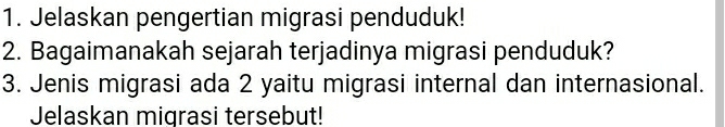 Jelaskan pengertian migrasi penduduk! 
2. Bagaimanakah sejarah terjadinya migrasi penduduk? 
3. Jenis migrasi ada 2 yaitu migrasi internal dan internasional. 
Jelaskan migrasi tersebut!