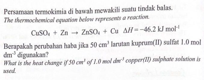 Persamaan termokimia di bawah mewakili suatu tindak balas. 
The thermochemical equation below represents a reaction.
CuSO_4+Znto ZnSO_4+Cu△ H=-46.2kJmol^(-1)
Berapakah perubahan haba jika 50cm^3 larutan kuprum(II) sulfat 1.0 mol
dm^(-3) digunakan? 
What is the heat change if 50cm^3 of 1.0 mol dm^(-3) copper(II) sulphate solution is 
used.