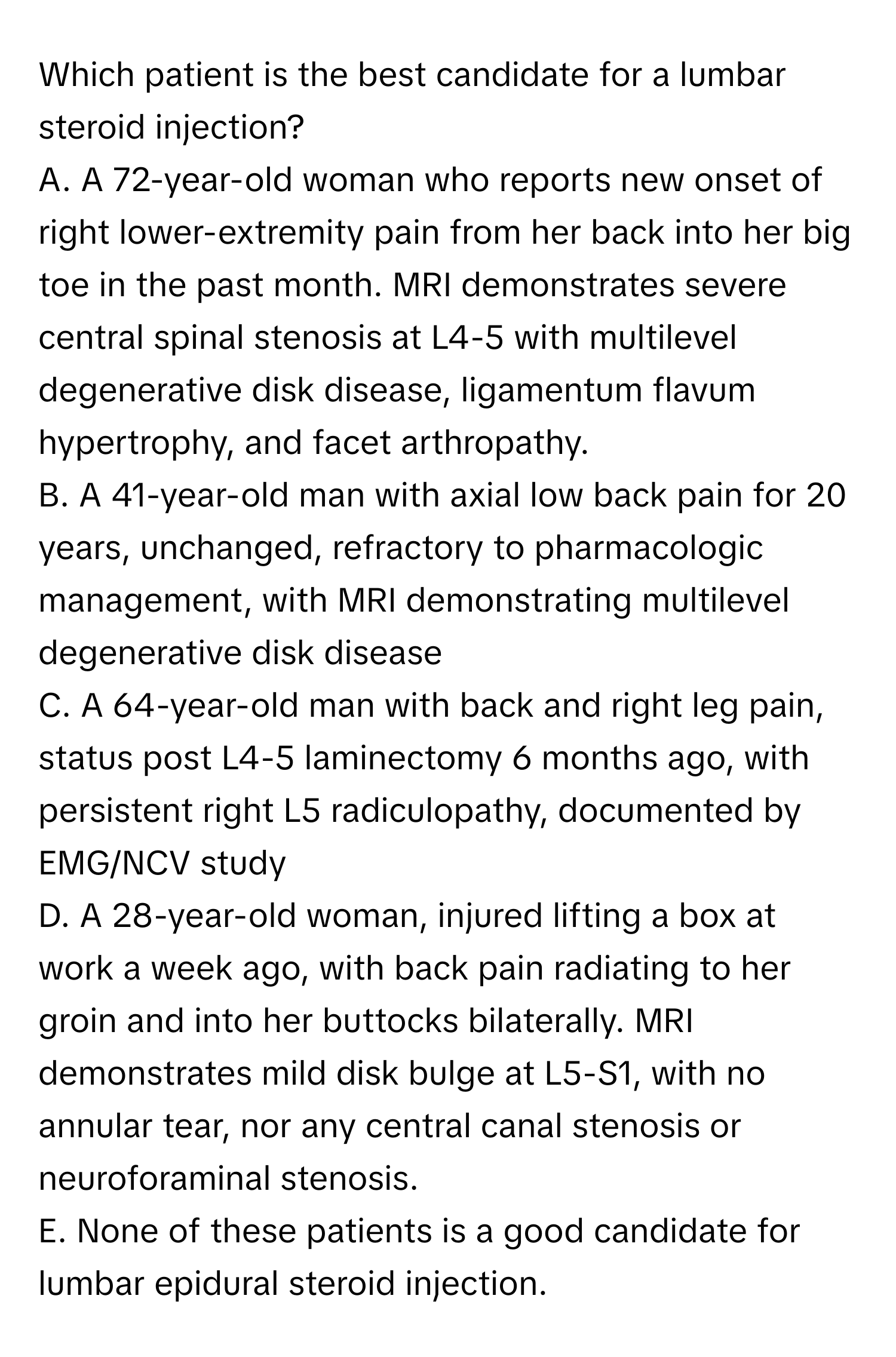 Which patient is the best candidate for a lumbar steroid injection?

A. A 72-year-old woman who reports new onset of right lower-extremity pain from her back into her big toe in the past month. MRI demonstrates severe central spinal stenosis at L4-5 with multilevel degenerative disk disease, ligamentum flavum hypertrophy, and facet arthropathy. 
B. A 41-year-old man with axial low back pain for 20 years, unchanged, refractory to pharmacologic management, with MRI demonstrating multilevel degenerative disk disease 
C. A 64-year-old man with back and right leg pain, status post L4-5 laminectomy 6 months ago, with persistent right L5 radiculopathy, documented by EMG/NCV study 
D. A 28-year-old woman, injured lifting a box at work a week ago, with back pain radiating to her groin and into her buttocks bilaterally. MRI demonstrates mild disk bulge at L5-S1, with no annular tear, nor any central canal stenosis or neuroforaminal stenosis. 
E. None of these patients is a good candidate for lumbar epidural steroid injection.