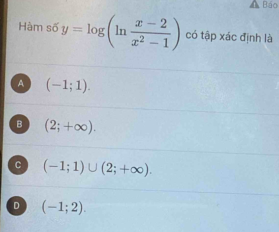 Báo
Hàm số y=log (ln  (x-2)/x^2-1 ) có tập xác định là
A (-1;1).
B (2;+∈fty ).
C (-1;1)∪ (2;+∈fty ).
D (-1;2).