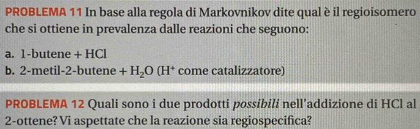 PROBLEMA 11 In base alla regola di Markovnikov dite qual è il regioisomero 
che si ottiene in prevalenza dalle reazioni che seguono: 
a. 1 -butene +HC
b. 2 -metil 2-butene+H_2O(H^+ come catalizzatore) 
PROBLEMA 12 Quali sono i due prodotti possibili nell’addizione di HCl al 
2-ottene? Vi aspettate che la reazione sia regiospecifica?