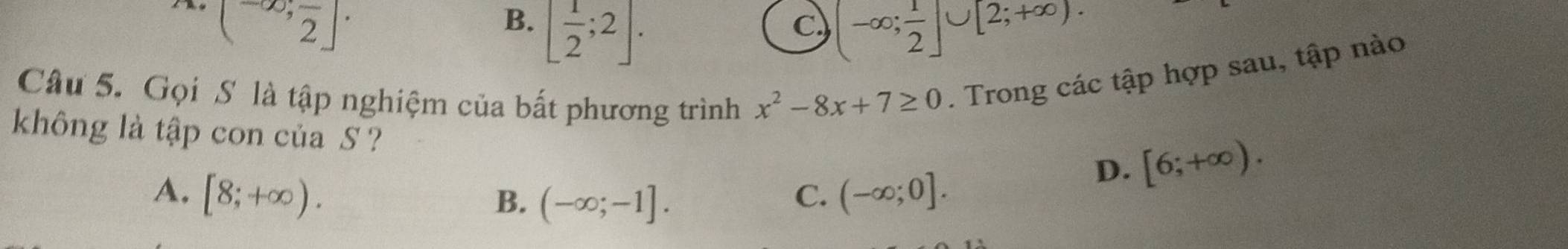 (^-∈fty ,frac 2]·
B. [ 1/2 ;2].
c (-∈fty ; 1/2 ]∪ [2;+∈fty ). 
Câu 5. Gọi S là tập nghiệm của bất phương trình x^2-8x+7≥ 0. Trong các tập hợp sau, tập nào
không là tập con của S ?
A. [8;+∈fty ). (-∈fty ;0].
D. [6;+∈fty ).
B. (-∈fty ;-1]. 
C.