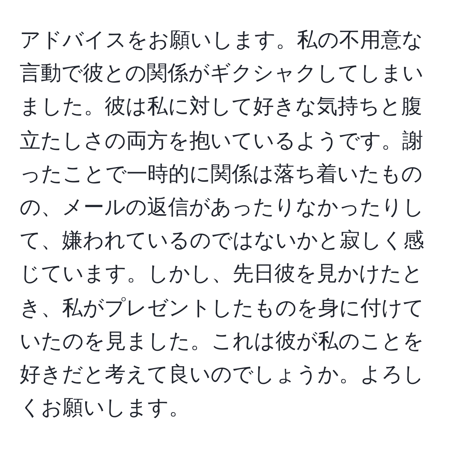 アドバイスをお願いします。私の不用意な言動で彼との関係がギクシャクしてしまいました。彼は私に対して好きな気持ちと腹立たしさの両方を抱いているようです。謝ったことで一時的に関係は落ち着いたものの、メールの返信があったりなかったりして、嫌われているのではないかと寂しく感じています。しかし、先日彼を見かけたとき、私がプレゼントしたものを身に付けていたのを見ました。これは彼が私のことを好きだと考えて良いのでしょうか。よろしくお願いします。