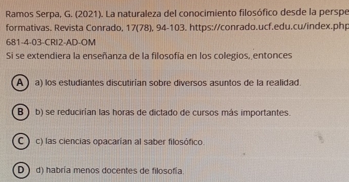 Ramos Serpa, G. (2021). La naturaleza del conocimiento filosófico desde la perspe
formativas. Revista Conrado, 17 (78), 94 - 103. https://conrado.ucf.edu.cu/index.php
681-4-03-CRI2-AD-OM
Si se extendiera la enseñanza de la filosofía en los colegios, entonces
A ) a) los estudiantes discutirían sobre diversos asuntos de la realidad.
B b) se reducirían las horas de dictado de cursos más importantes.
C) c) las ciencias opacarían al saber filosófico.
D) d) habría menos docentes de filosofía.