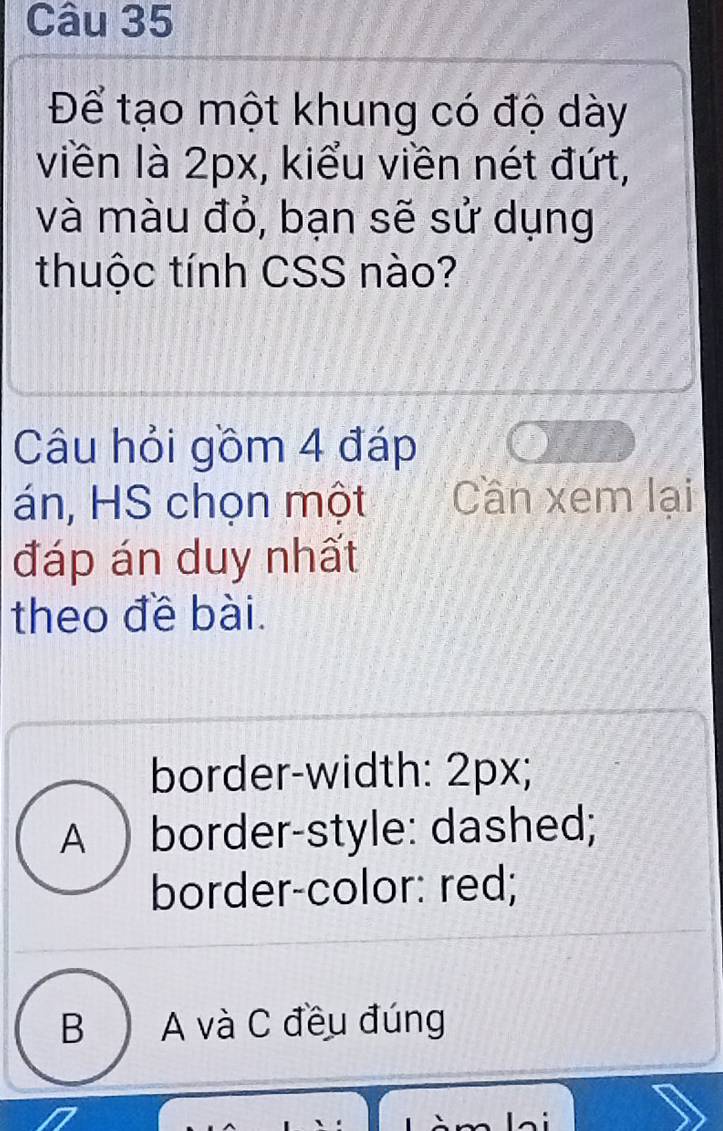 Để tạo một khung có độ dày
viền là 2px, kiểu viền nét đứt,
và màu đỏ, bạn sẽ sử dụng
thuộc tính CSS nào?
Câu hỏi gồm 4 đáp
án, HS chọn một Cần xem lại
đáp án duy nhất
theo đề bài.
border-width: 2px;
A ) border-style: dashed;
border-color: red;
B A và C đều đúng