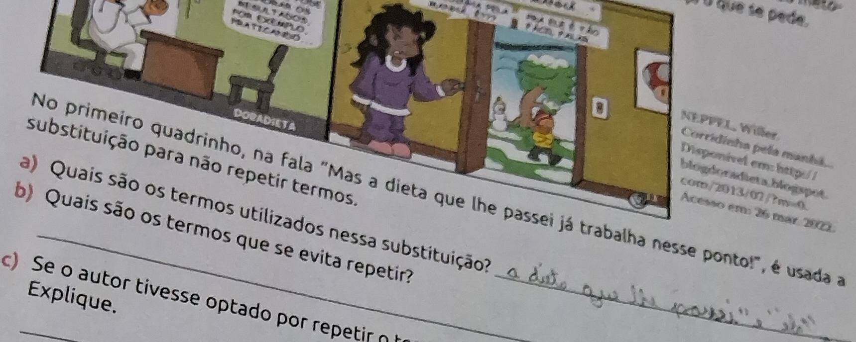 a 


é É que se pede. 
NEGLALTANOS 


DORADIETA 
NEPPFL, Willer 
Corridinha pela manhá, 
substituição para não repetir termos 
Disponível em: http/ 
biogdoradieta blogspot 
No primeiro quadrinho, na fala "Mas a dieta que lhe passei já trabalha nesse ponto!", é usada 
com/2013/02/7m=0. 
a) Quais são os termos utilizados nessa substituição? 
Acesso em 26 mar, 2001 
b) Quais são os termos que se evita repetir? 
Explique. 
c) Se o autor tivesse optado por repetir