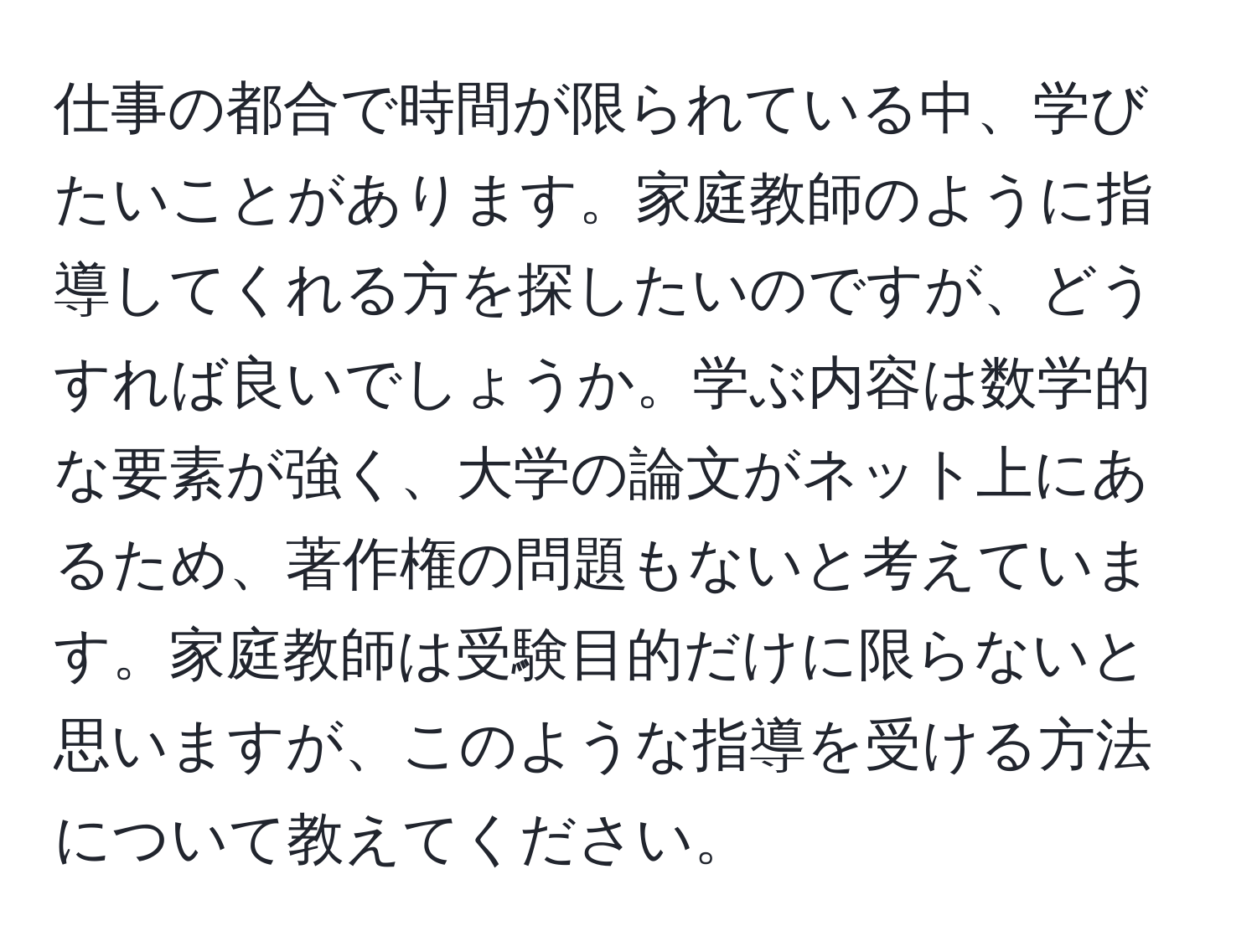 仕事の都合で時間が限られている中、学びたいことがあります。家庭教師のように指導してくれる方を探したいのですが、どうすれば良いでしょうか。学ぶ内容は数学的な要素が強く、大学の論文がネット上にあるため、著作権の問題もないと考えています。家庭教師は受験目的だけに限らないと思いますが、このような指導を受ける方法について教えてください。