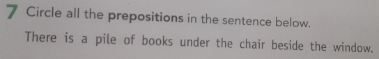 Circle all the prepositions in the sentence below. 
There is a pile of books under the chair beside the window.