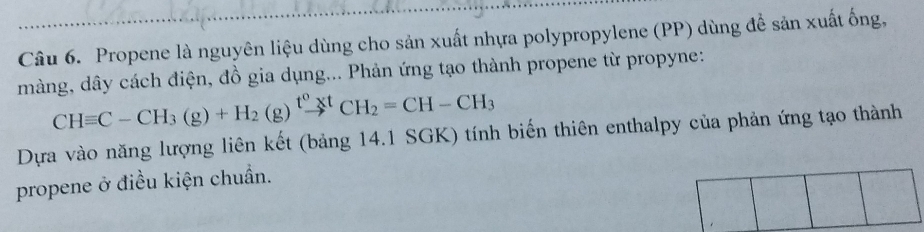 Propene là nguyên liệu dùng cho sản xuất nhựa polypropylene (PP) dùng để sản xuất ống, 
màng, dây cách điện, đồ gia dụng... Phản ứng tạo thành propene từ propyne:
CHequiv C-CH_3(g)+H_2(g)xrightarrow t^0^t^0CH_2=CH-CH_3
Dựa vào năng lượng liên kết (bảng 14.1 SGK) tính biến thiên enthalpy của phản ứng tạo thành 
propene ở điều kiện chuẩn.