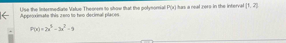 Use the Intermediate Value Theorem to show that the polynomial P(x) has a real zero in the interval [1,2]. 
Approximate this zero to two decimal places.
P(x)=2x^5-3x^2-9