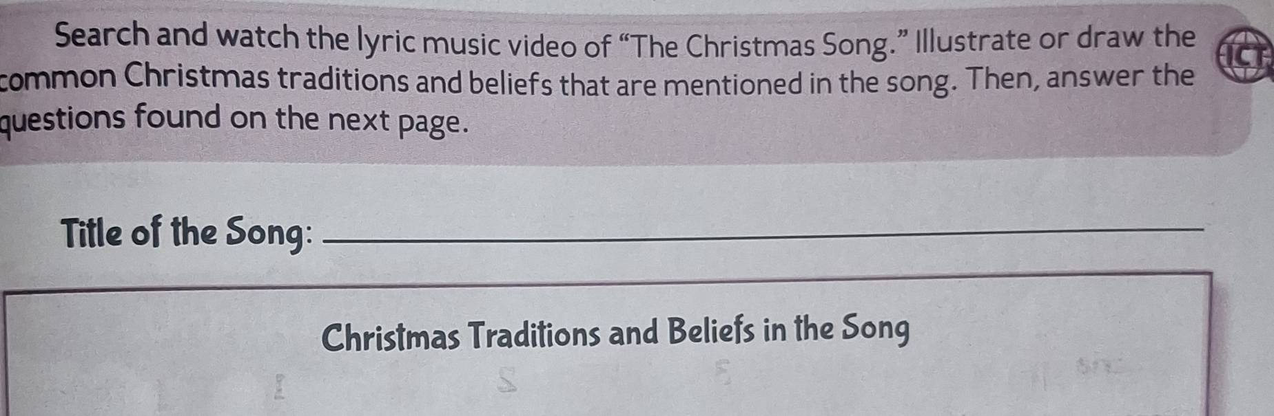 Search and watch the lyric music video of “The Christmas Song.” Illustrate or draw the 
common Christmas traditions and beliefs that are mentioned in the song. Then, answer the 
questions found on the next page. 
Title of the Song:_ 
Christmas Traditions and Beliefs in the Song