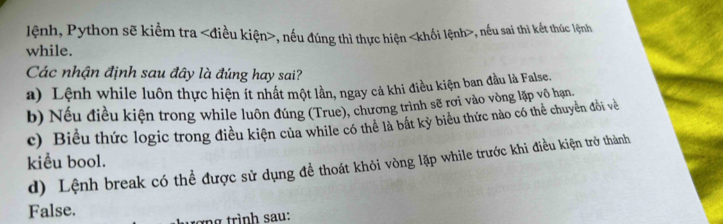 lệnh, Python sẽ kiểm tra , nếu đúng thì thực hiện khối lệnh , nếu sai thì kết thúc lệnh
while.
Các nhận định sau đây là đúng hay sai?
a) Lệnh while luôn thực hiện ít nhất một lần, ngay cả khi điều kiện ban đầu là False.
b) Nếu điều kiện trong while luôn đúng (True), chương trình sẽ rơi vào vòng lặp vô hạn.
c) Biểu thức logic trong điều kiện của while có thể là bất kỳ biểu thức nào có thể chuyển đổi về
kiểu bool.
d) Lệnh break có thể được sử dụng đề thoát khỏi vòng lặp while trước khi điều kiện trở thành
False.
tợng trình sau: