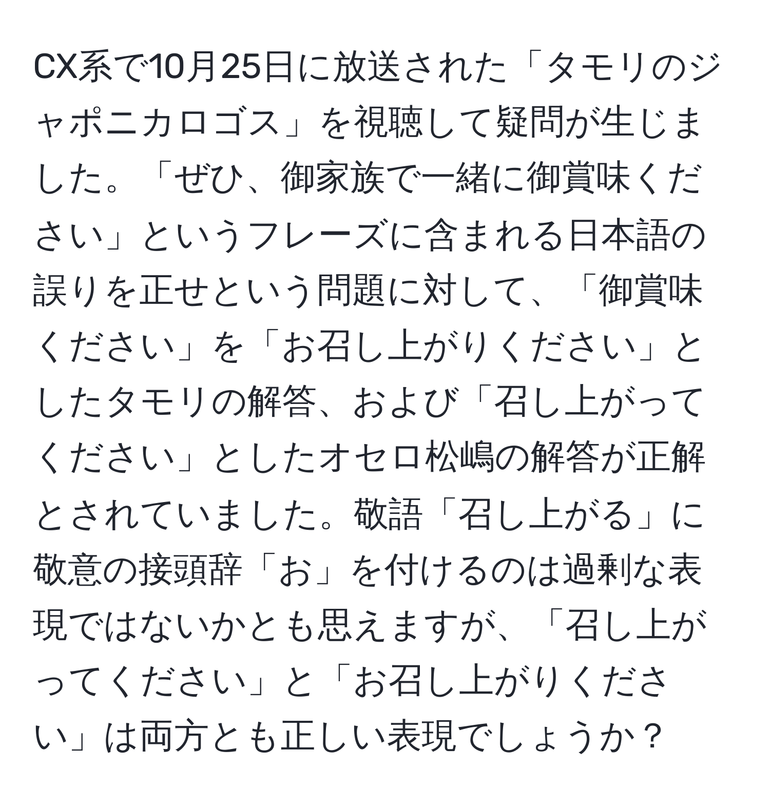 CX系で10月25日に放送された「タモリのジャポニカロゴス」を視聴して疑問が生じました。「ぜひ、御家族で一緒に御賞味ください」というフレーズに含まれる日本語の誤りを正せという問題に対して、「御賞味ください」を「お召し上がりください」としたタモリの解答、および「召し上がってください」としたオセロ松嶋の解答が正解とされていました。敬語「召し上がる」に敬意の接頭辞「お」を付けるのは過剰な表現ではないかとも思えますが、「召し上がってください」と「お召し上がりください」は両方とも正しい表現でしょうか？