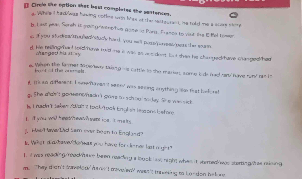 € Circle the option that best completes the sentences. 
a. While I had/was having coffee with Max at the restaurant, he told me a scary story. 
b. Last year, Sarah is going/went/has gone to Paris, France to visit the Eiffel tower. 
c. If you studies/studied/study hard, you will pass/passes/pass the exam. 
d. He telling/had told/have told me it was an accident, but then he changed/have changed/had 
changed his story. 
e. When the farmer took/was taking his cattle to the market, some kids had ran/ have run/ ran in 
front of the animals. 
f. It's so different. I saw/haven't seen/ was seeing anything like that before! 
g. She didn't go/went/hadn't gone to school today. She was sick. 
h. I hadn't taken /didn’t took/took English lessons before 
i. If you will heat/heat/heats ice, it melts. 
j. Has/Have/Did Sam ever been to England? 
k. What did/have/do/was you have for dinner last night? 
I. I was reading/read/have been reading a book last night when it started/was starting/has raining 
m. They didn’t traveled/ hadn’t traveled/ wasn’t traveling to London before.