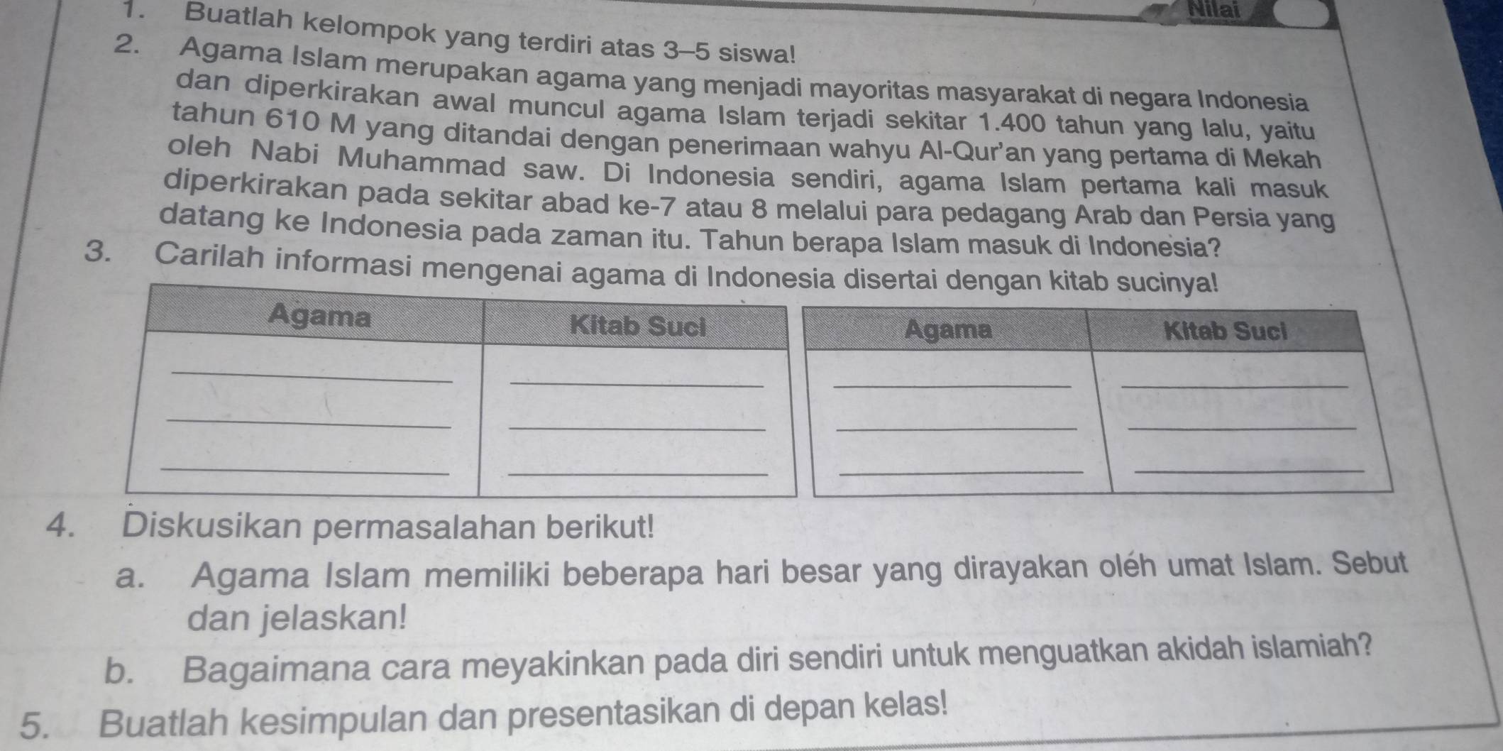 Nilai 
1. Buatlah kelompok yang terdiri atas 3 - 5 siswa! 
2. Agama Islam merupakan agama yang menjadi mayoritas masyarakat di negara Indonesia 
dan diperkirakan awal muncul agama Islam terjadi sekitar 1.400 tahun yang lalu, yaitu 
tahun 610 M yang ditandai dengan penerimaan wahyu Al-Qur'an yang pertama di Mekah 
oleh Nabi Muhammad saw. Di Indonesia sendiri, agama Islam pertama kali masuk 
diperkirakan pada sekitar abad ke- 7 atau 8 melalui para pedagang Arab dan Persia yang 
datang ke Indonesia pada zaman itu. Tahun berapa Islam masuk di Indonesia? 
3. Carilah informasi mengenai agam disertai dengan kitab sucinya! 
4. Diskusikan permasalahan berikut! 
a. Agama Islam memiliki beberapa hari besar yang dirayakan oléh umat Islam. Sebut 
dan jelaskan! 
b. Bagaimana cara meyakinkan pada diri sendiri untuk menguatkan akidah islamiah? 
5. Buatlah kesimpulan dan presentasikan di depan kelas!