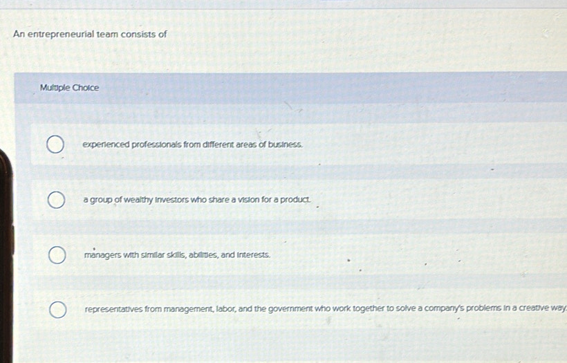 An entrepreneurial team consists of
Multiple Choice
experienced professionals from different areas of business.
a group of wealthy investors who share a vision for a product.
managers with similar skills, abilities, and interests.
representatives from management, labor, and the government who work together to solve a company's problems in a creative way