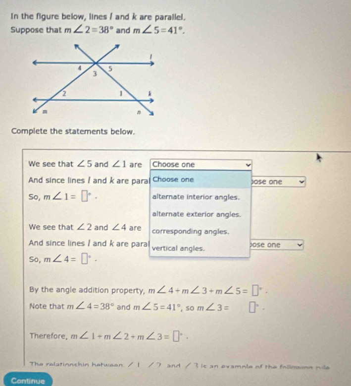 In the figure below, lines / and k are parallel. 
Suppose that m∠ 2=38° and m∠ 5=41°. 
Complete the statements below. 
We see that ∠ 5 and ∠ 1 are Choose one 
And since lines I and k are para Choose one ose one 
So, m∠ 1=□°. alternate interior angles. 
alternate exterior angles. 
We see that ∠ 2 and ∠ 4 are corresponding angles. 
And since lines / and k are para vertical angles. Jose one 
So, m∠ 4=□°. 
By the angle addition property, m∠ 4+m∠ 3+m∠ 5=□°. 
Note that m∠ 4=38° and m∠ 5=41° , so m∠ 3= □°-
Therefore, m∠ 1+m∠ 2+m∠ 3=□°. 
The relatinnchin hotweon. / 1 / 7 and / 3 is an ovamnlo of the follmaon nile 
Continue