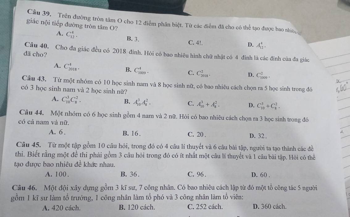 Trên đường tròn tâm O cho 12 điểm phân biệt. Từ các điểm đã cho có thể tạo được bao nhiên 
giác nội tiếp đường tròn tâm O?
A. C_(12)^4. B. 3. C. 4!.
D. A_(12)^4.
Câu 40. Cho đa giác đều có 2018 đinh. Hỏi có bao nhiêu hình chữ nhật có 4 đình là các đinh của đa giác
đã cho?
A. C_(2018)^4.
B. C_(1009)^4.
C. C_(2018)^2. D. C_(1009)^2.
Câu 43. Từ một nhóm có 10 học sinh nam và 8 học sinh nữ, có bao nhiêu cách chọn ra 5 học sinh trong đó
có 3 học sinh nam và 2 học sinh nữ?
A. C_(10)^3C_8^2.
B. A_(10)^3A_8^2. C. A_(10)^3+A_8^2. D. C_(10)^3+C_8^2.
Câu 44. Một nhóm có 6 học sinh gồm 4 nam và 2 nữ. Hỏi có bao nhiêu cách chọn ra 3 học sinh trong đó
có cả nam và nữ.
A. 6 . B. 16. C. 20 . D. 32 .
Câu 45. Từ một tập gồm 10 câu hỏi, trong đó có 4 câu lí thuyết và 6 câu bài tập, người ta tạo thành các đề
thi. Biết rằng một đề thi phải gồm 3 câu hỏi trong đó có ít nhất một câu lí thuyết và 1 câu bài tập. Hỏi có thể
tạo được bao nhiêu đề khác nhau.
A. 100 . B. 36 . C. 96 . D. 60 .
Câu 46. Một đội xây dựng gồm 3 kĩ sư, 7 công nhân. Có bao nhiêu cách lập từ đó một tổ công tác 5 người
gồm 1 kĩ sư làm tổ trưởng, 1 công nhân làm tổ phó và 3 công nhân làm tổ viên:
A. 420 cách. B. 120 cách. C. 252 cách. D. 360 cách.