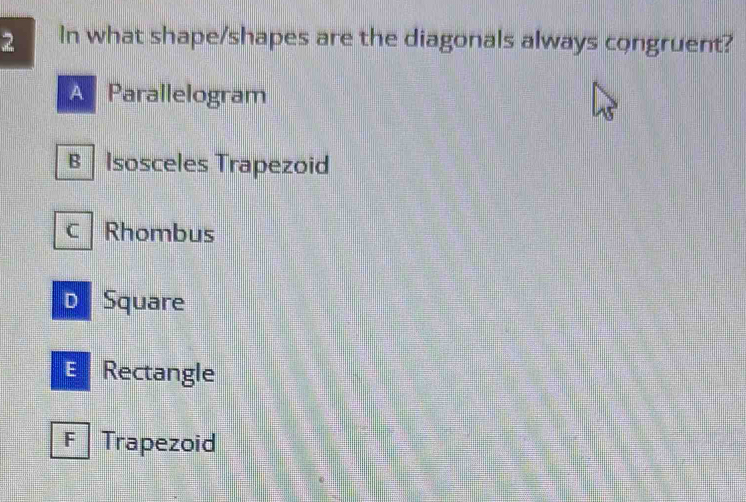 In what shape/shapes are the diagonals always congruent?
A Parallelogram
B Isosceles Trapezoid
c Rhombus
D Square
E Rectangle
F Trapezoid