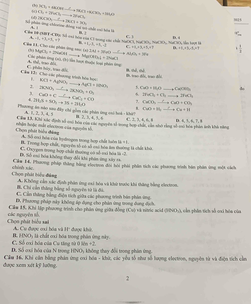 Cl_2+2FeCl_2to 2FeCl_3 3Cl_2+6KOHxrightarrow i°5KCl+KClO_3+3H_2O
2025
Số phản ứng chlorine 2KClO_3xrightarrow e^62KCl+3O_2 dor ng vai trò chất oxi hóa là
A. l
B. 2
H_(298)^0
C. 3 D. 4
Câu 10 (SBT -CL 0): Số oxi hóa của Cl trong các chất NaOCl NCl,NaClO_2,NaClO_3,NaClO_4 lần lượt là
A. -1,+3,+5,+7 B. +1,-3, +5, -2
C. +1,+3,+5, +7 D. +1,+3,-5,+7  1/2 
Câu 11. Cho các phản ứng sau: (a) 2Al+3 FeO (^circ _ ) Al_2O_3+3Fe
(b) MgCl_2+2NaOH Mg(OH)_2downarrow +2NaCl
Các phản ứng (a), (b) lần lượt thuộc loại phản ứng:
A. thể, trao đổi.
C. phân hủy, trao đồi.
B. thể, thế.
D. trao đổi, trao đổi.
Câu 12: Cho các phương trình hóa học: KCl+AgNO_3to AgCl+HNO_3 5. CaO+H_2Oto Ca(OH)_2
1.
2. 2KNO_3to 2K22KNO_2+O_2
do
3. CaO+Cxrightarrow i°CaC_2+CO
6. 2FeCl_2+Cl_2to 2FeCl_3
4. 2H_2S+SO_2to 3S+2H_2O
7. CaCO_3xrightarrow rho CaO+CO_2
8. CuO+H_2xrightarrow i'Cu+H
Phương án nào sau đây chỉ gồm các phản ứng oxi hoá - khử?
A. 1, 2, 3, 4, 5 B. 2, 3, 4, 5, 6 C. 2, 3, 4, 6, 8 D. 4, 5, 6, 7, 8
Câu 13. Khi xác định số oxi hóa của các nguyên tố trong hợp chất, cần nhớ rằng số oxi hóa phản ánh khả năng
nhận hoặc mất electron của nguyên tố.
Chọn phát biểu đúng
A. Số oxi hóa của hydrogen trong hợp chất luôn 1a+1.
B. Trong hợp chất, nguyên tố có số oxi hóa âm thường là chất khử.
C. Oxygen trong hợp chất thường có số oxi hóa là -2.
D. Số oxi hóa không thay đổi khi phản ứng xảy ra.
Câu 14. Phương pháp thăng bằng electron đòi hỏi phải phân tích các phương trình bán phản ứng một cách
chính xác.
Chọn phát biểu đúng
A. Không cần xác định phản ứng oxi hóa và khử trước khi thăng bằng electron.
B. Chỉ cần thăng bằng số nguyên tử là đủ.
C. Cần thăng bằng điện tích giữa các phương trình bán phản ứng.
D. Phương pháp này không áp dụng cho phản ứng trong dung dịch.
Câu 15. Khi lập phương trình cho phản ứng giữa đồng (Cu) và nitric acid (HNO_3) 9, cần phân tích số oxi hóa của
các nguyên tố.
Chọn phát biểu sai
A. Cu được oxi hóa và H^+ được khử.
B. HNO_3 à là chất oxi hóa trong phản ứng này.
C. Số oxi hóa của Cu tăng từ 0 lên +2.
D. Số oxi hóa của N trong HNO₃ không thay đổi trong phản ứng.
Câu 16. Khi cân bằng phản ứng oxi hóa - khử, các yếu tố như số lượng electron, nguyên tử và điện tích cần
được xem xét kỹ lưỡng.
2