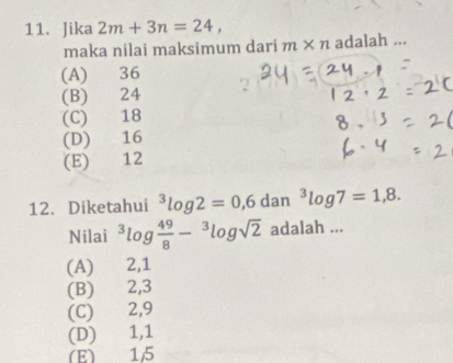 Jika 2m+3n=24, 
maka nilai maksimum dari m* n adalah ...
(A) 36
(B) 24
(C) 18
(D) 16
(E) 12
12. Diketahui^3log 2=0,6 dan^3log 7=1,8. 
Nilai^3log  49/8 -^3log sqrt(2) adalah ...
(A) 2, 1
(B) 2, 3
(C) 2, 9
(D) 1, 1
(E) 15